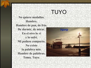 TUYO No quiero medallas. Hambre. Hambre de pan, de frío. De dormir, de mirar. En el otro lo ví y lo sufrí. Mi pedazo comparto. No existe la palabra mío. Hambre de palabras. Toma. Tuyo. 