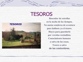 TESOROS   Buscador de estrellas en la noche de los tiempos. No ansías senderos de aventura pues hallaste ya el tesoro. Huyes para guardarlo por veredas recónditas. Conocimiento humano a salvo de las cosas. Tesoro a salvo de las costumbres. 