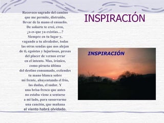 INSPIRACIÓN Recoveco sagrado del camino que me permite, distraído, llevar de la mano el ensueño. De soñarte te creé, creo, ¿o es que ya existías…? Siempre en tu lugar y, vagando a tu alrededor, todas las otras sendas que nos alejan de ti, egoístas y lujuriosas, presas del placer de vernos errar en el intento. Mas, irónico, como pirueta última del destino consumado, extiendes tu mano blanca sobre mi frente, ahuyentando el frío, las dudas, el sudor. Y una brisa fresca que antes no estaba viene a sentarse a mi lado, para susurrarme una canción, que mañana el viento habrá olvidado. 