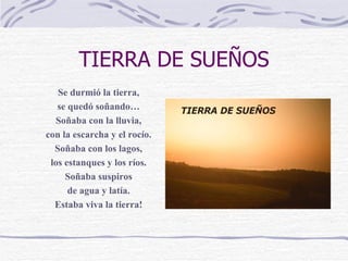TIERRA DE SUEÑOS Se durmió la tierra, se quedó soñando… Soñaba con la lluvia, con la escarcha y el rocío. Soñaba con los lagos, los estanques y los ríos. Soñaba suspiros de agua y latía. Estaba viva la tierra! 