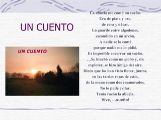UN CUENTO La abuela me contó un sueño. Era de plata y oro, de cera y nácar. Lo guardé entre algodones, escondido en un arcón. A nadie se lo conté porque nadie me lo pidió. Es imposible encerrar un sueño. … Se hinchó como un globo y, sin explotar, se hizo amigo del aire. Dicen que los han visto flotar, juntos, en las tardes rosas de estío, de la mano como dos enamorados. No lo pude evitar. Tenía razón la abuela. Vive, …sueño! 