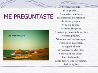 ME PREGUNTASTE Me preguntaste si te quería… Ausencias, sentires, calidoscopio de caminos de tierra y agua. Y hasta de aire. Aromas, fragores, frescura presentes de verdes y ocres pajizos. Nieve en las cumbres que, como joya plateada, se regala al mar de los brazos abiertos. Sonrisa en los labios, leve, insinuada, como tesoro que descubres. … Así te quiero. 