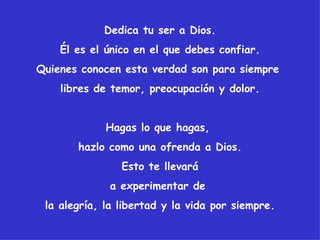 Dedica tu ser a Dios.
    Él es el único en el que debes confiar.
Quienes conocen esta verdad son para siempre
    libres de temor, preocupación y dolor.


             Hagas lo que hagas,
       hazlo como una ofrenda a Dios.
                Esto te llevará
             a experimentar de
 la alegría, la libertad y la vida por siempre.
 