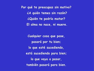 Por qué te preocupas sin motivo?
   ¿A quién temes sin razón?
   ¿Quién te podría matar?
   El alma no nace, ni muere.


    Cualquier cosa que pase,
      pasará por tu bien;
    lo que esté sucediendo,
  está sucediendo para bien;
      lo que vaya a pasar,
   también pasará para bien.
 