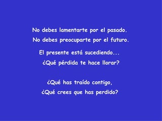 No debes lamentarte por el pasado.
No debes preocuparte por el futuro.

  El presente está sucediendo...
   ¿Qué pérdida te hace llorar?


     ¿Qué has traído contigo,
   ¿Qué crees que has perdido?
 