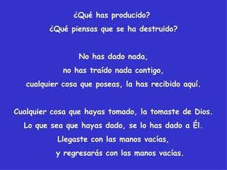 ¿Qué has producido?
         ¿Qué piensas que se ha destruido?


                 No has dado nada,
             no has traído nada contigo,
   cualquier cosa que poseas, la has recibido aquí.


Cualquier cosa que hayas tomado, la tomaste de Dios.
  Lo que sea que hayas dado, se lo has dado a Él.
           Llegaste con las manos vacías,
           y regresarás con las manos vacías.
 