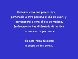 Cualquier cosa que poseas hoy,
pertenecía a otra persona el día de ayer, y
   pertenecerá a otra el día de mañana.
 Erróneamente has disfrutado de la idea
         de que eso te pertenece


          Es esta falsa felicidad
          la causa de tus penas.
 