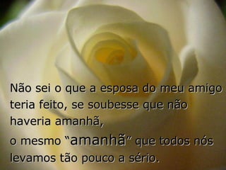 Não sei o que a esposa do meu amigo teria feito, se soubesse que não haveria amanhã,  o mesmo “ amanhã ” que todos nós levamos tão pouco a sério. 