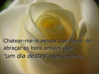 Chatear-me-ia pensar que deixei de abraçar os bons amigos que  “ um dia destes ”  reencontraria, 