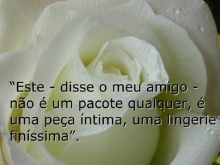“ Este - disse o meu amigo - não é um pacote qualquer, é uma peça íntima, uma lingerie finíssima”. 