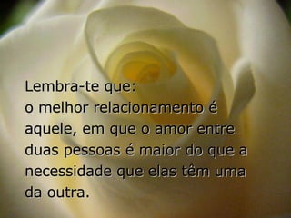 Lembra-te que:  o melhor relacionamento é aquele, em que o amor entre duas pessoas é maior do que a necessidade que elas têm uma da outra. 