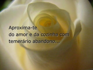 Aproxima-te  do amor e da cozinha com temerário abandono... 