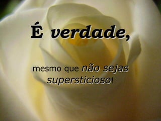 É  verdade , mesmo que  não sejas supersticioso ! 