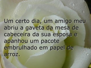 Um certo dia, um amigo meu
abriu a gaveta da mesa de
cabeceira da sua esposa e
apanhou um pacote
embrulhado em papel de
arroz.
 