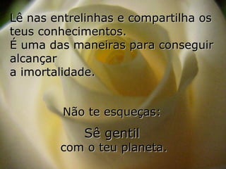 Lê nas entrelinhas e compartilha os
teus conhecimentos.
É uma das maneiras para conseguir
alcançar
a imortalidade.


         Não te esqueças:
            Sê gentil
        com o teu planeta.
 