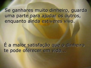 Se ganhares muito dinheiro, guarda
uma parte para ajudar os outros,
enquanto ainda estiveres vivo.




É a maior satisfação que o dinheiro
te pode oferecer em vida...
 
