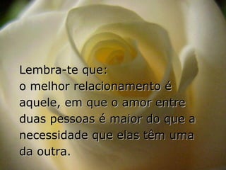 Lembra-te que:
o melhor relacionamento é
aquele, em que o amor entre
duas pessoas é maior do que a
necessidade que elas têm uma
da outra.
 