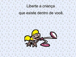 Liberte a criança
que existe dentro de você.
 