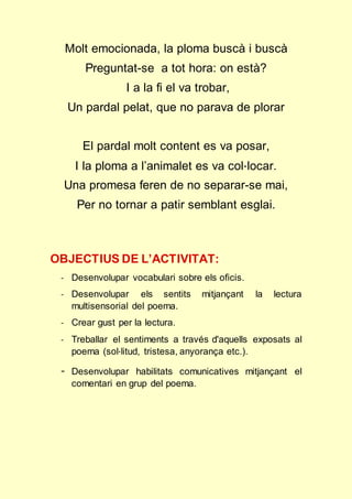 Molt emocionada, la ploma buscà i buscà 
Preguntat-se a tot hora: on està? 
I a la fi el va trobar, 
Un pardal pelat, que no parava de plorar 
El pardal molt content es va posar, 
I la ploma a l’animalet es va col·locar. 
Una promesa feren de no separar-se mai, 
Per no tornar a patir semblant esglai. 
OBJECTIUS DE L’ACTIVITAT: 
- Desenvolupar vocabulari sobre els oficis. 
- Desenvolupar els sentits mitjançant la lectura 
multisensorial del poema. 
- Crear gust per la lectura. 
- Treballar el sentiments a través d'aquells exposats al 
poema (sol·litud, tristesa, anyorança etc.). 
- Desenvolupar habilitats comunicatives mitjançant el 
comentari en grup del poema. 
 