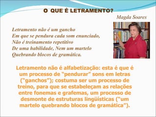 O  QUE É LETRAMENTO?  Magda Soares Letramento não é um gancho Em que se pendura cada som enunciado, Não é treinamento repetitivo De uma habilidade, Nem um martelo  Quebrando blocos de gramática. Letramento não é alfabetização: esta é que é um processo de “pendurar” sons em letras (“ganchos”); costuma ser um processo de treino, para que se estabeleçam as relações entre fonemas e grafemas, um processo de desmonte de estruturas lingüísticas (“um martelo quebrando blocos de gramática”). 