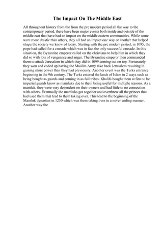 The Impact On The Middle East
All throughout history from the from the pre modern period all the way to the
contemporary period, there have been major events both inside and outside of the
middle east that have had an impact on the middle eastern communities. While some
were more drastic than others, they all had an impact one way or another that helped
shape the society we know of today. Starting with the pre modern period, in 1095, the
pope had called for a crusade which was in fact the only successful crusade. In this
situation, the Byzantine emperor called on the christians to help him in which they
did so with lots of vengeance and anger. The Byzantine emperor then commanded
them to attack Jerusalem in which they did in 1099 coming out on top. Fortunately
they won and ended up having the Muslim Army take back Jerusalem resulting in
gaining more power than they had previously. Another event was the Turks entrance
beginning in the 9th century. The Turks entered the lands of Islam in 2 ways such as
being bought as guards and coming in as full tribes. Khalifs bought them at first to be
imperial guards know as mamluks due to them being useful for multiple reasons. As a
mamluk, they were very dependent on their owners and had little to no connection
with others. Eventually the mamluks got together and overthrew all the princes that
had used them that lead to them taking over. This lead to the beginning of the
Mamluk dynasties in 1250 which was them taking over in a never ending manner.
Another way the
 