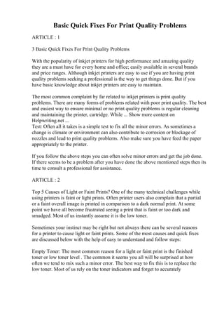 Basic Quick Fixes For Print Quality Problems
ARTICLE : 1
3 Basic Quick Fixes For Print Quality Problems
With the popularity of inkjet printers for high performance and amazing quality
they are a must have for every home and office; easily available in several brands
and price ranges. Although inkjet printers are easy to use if you are having print
quality problems seeking a professional is the way to get things done. But if you
have basic knowledge about inkjet printers are easy to maintain.
The most common complaint by far related to inkjet printers is print quality
problems. There are many forms of problems related with poor print quality. The best
and easiest way to ensure minimal or no print quality problems is regular cleaning
and maintaining the printer, cartridge. While ... Show more content on
Helpwriting.net ...
Test: Often all it takes is a simple test to fix all the minor errors. As sometimes a
change is climate or environment can also contribute to corrosion or blockage of
nozzles and lead to print quality problems. Also make sure you have feed the paper
appropriately to the printer.
If you follow the above steps you can often solve minor errors and get the job done.
If there seems to be a problem after you have done the above mentioned steps then its
time to consult a professional for assistance.
ARTICLE : 2
Top 5 Causes of Light or Faint Prints? One of the many technical challenges while
using printers is faint or light prints. Often printer users also complain that a partial
or a faint overall image is printed in comparison to a dark normal print. At some
point we have all become frustrated seeing a print that is faint or too dark and
smudged. Most of us instantly assume it is the low toner.
Sometimes your instinct may be right but not always there can be several reasons
for a printer to cause light or faint prints. Some of the most causes and quick fixes
are discussed below with the help of easy to understand and follow steps:
Empty Toner: The most common reason for a light or faint print is the finished
toner or low toner level . The common it seems you all will be surprised at how
often we tend to mix such a minor error. The best way to fix this is to replace the
low toner. Most of us rely on the toner indicators and forget to accurately
 
