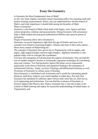 Essay On Geometry
Is Geometry the Most Fundamental Area of Math?
As the very name implies, Geometry means measuring earth ( Geo meaning earth and
metron meaning measurement). Hence, one can understand how old this branch of
Math is and what importance it should hold among the branches of Math.
What is Geometry?
Geometry is the branch of Math which deals with shapes, sizes, figures and their
various properties, relations and measurements. Doing Geometry with seriousness
helps a Math student develop good mathematical abilities and a precise power of
perception.
Origin of Geometry (How old is Geometry?)
Geometry was given importance right from the age of Greeks and most of its
concepts were found in measuring lengths, volumes and areas in their early culture. ...
Show more content on Helpwriting.net ...
The concepts of Geometry have given rise to Trigonometry with its angles, side
angles, right angled triangles and non right triangles. Algebraic Geometry is also
popular today with its concepts like coordinates.
You have the emergence of Calculusfrom the aspects of Geometry. One can find the
root of modern integral Calculus in Archimedes ingenuous techniques for calculating
areas and volumes. You find geometric figures like plane curves represented
analytically in the form of functions and equations leading to the emergence of
infinitesimal Calculus. Today, you have Topology and differential Geometry as well.
Overtones of Geometry in various areas of learning
Since Geometry is interlinked with Astronomy and is useful for calculating spatial
distances, both these subjects were learnt together in olden days. Not only that,
Geometry has sprinkled its influence upon various other areas like art, land survey,
civil engineering and architecture. You can find the overtones of Geometry in
Science subjects like Physics also. Hence, Geometry has a vast role to play in the
contour of Math learning and makes for successful understanding of related topics in
Trigonometry and
 