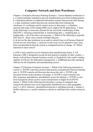 Computer Network and Data Warehouse
Chapter 11 Enterprise Resource Planning Systems 1. Closed database architecture is
a. a control technique intended to prevent unauthorized access from trading partners.
b. a limitation inherent in traditional information systems that prevents data sharing.
c. a data warehouse control that prevents unclean data from entering the
warehouse. d. a technique used to restrict access to data marts. e. a database
structure that many of the leading ERPs use to support OLTP applications. 2. Each
of the following is a necessary element for the successful warehousing of data
EXCEPT a. cleansing extracted data. b. transforming data. c. modeling data. d.
loading data. e. all of the above are necessary. 3. Which of the following is typically
NOT part of... Show more content on Helpwriting.net ...
d. do not see the data warehouse as an audit or control issue at all because financial
records are not stored there. e. need not review access levels granted to users since
these are determined when the system is configured and never change. 10. Which
statement is most correct?
a. SAP is more suited to service industries than manufacturing clients. b. J.D.
Edwards s ERP is designed to accept the best practices modules of other vendors. c.
Oracle evolved from a human resources system. d. PeopleSoft is the world s leading
supplier of software for information management. e. SoftBrands provides enterprise
software for the hospitality and manufacturing sectors.
Chapter 12 Electronic Commerce Systems 1. Which of the following statements is
correct? a. TCP/IP is the basic protocol that permits communication between Internet
sites. b. TCP/IP controls web browsers that access the web. c. TCP/IP is the
document format used to produce web pages. d. TCP/IP is used to transfer text
files, programs, spreadsheets, and databases across the Internet. e. TCP/IP is a low
level encryption scheme used to secure transmissions in higher level (HTTP)
format. 2. Which of the following best describes a system of computers that
connects the internal users of an organization distributed over a wide geographic
area? a. LAN b. Internet c. decentralized network d. multidrop network e. intranet 3.
Sniffer software is a. used by malicious websites to sniff data from cookies stored on
the
 