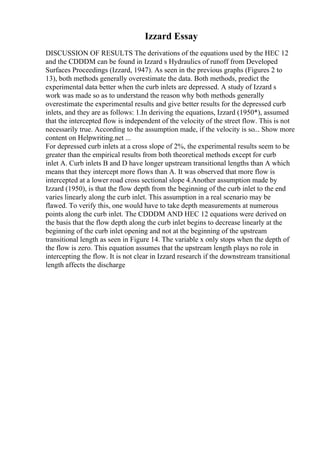 Izzard Essay
DISCUSSION OF RESULTS The derivations of the equations used by the HEC 12
and the CDDDM can be found in Izzard s Hydraulics of runoff from Developed
Surfaces Proceedings (Izzard, 1947). As seen in the previous graphs (Figures 2 to
13), both methods generally overestimate the data. Both methods, predict the
experimental data better when the curb inlets are depressed. A study of Izzard s
work was made so as to understand the reason why both methods generally
overestimate the experimental results and give better results for the depressed curb
inlets, and they are as follows: 1.In deriving the equations, Izzard (1950*), assumed
that the intercepted flow is independent of the velocity of the street flow. This is not
necessarily true. According to the assumption made, if the velocity is so... Show more
content on Helpwriting.net ...
For depressed curb inlets at a cross slope of 2%, the experimental results seem to be
greater than the empirical results from both theoretical methods except for curb
inlet A. Curb inlets B and D have longer upstream transitional lengths than A which
means that they intercept more flows than A. It was observed that more flow is
intercepted at a lower road cross sectional slope 4.Another assumption made by
Izzard (1950), is that the flow depth from the beginning of the curb inlet to the end
varies linearly along the curb inlet. This assumption in a real scenario may be
flawed. To verify this, one would have to take depth measurements at numerous
points along the curb inlet. The CDDDM AND HEC 12 equations were derived on
the basis that the flow depth along the curb inlet begins to decrease linearly at the
beginning of the curb inlet opening and not at the beginning of the upstream
transitional length as seen in Figure 14. The variable x only stops when the depth of
the flow is zero. This equation assumes that the upstream length plays no role in
intercepting the flow. It is not clear in Izzard research if the downstream transitional
length affects the discharge
 