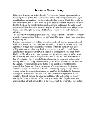 Inspector General Irony
Painting a picture of pre reform Russia, The Inspector General s portrayal of the
Russian political system demonstrates dysfunction and bribery as the norm. Gogol
uses his characters to display the depth of the broken system. Which does not lie in
one town official, but in all of them. He gives no indication that anyone in the town
has the ability or the want to fix the situation at hand and instead shows how each
characterindividually tries to buy their way out of their circumstances. Gogol builds
the intensity of the plot by using a hidden taste of irony for the badly behaved
officials.
The Inspector General takes place in a small village in Russia. The actors in the play
consist of an ensemble of different town officials. The story ... Show more content on
Helpwriting.net ...
Russia s class system with its high concentration of serfs and low concentration of
nobles and monarchy led to corruption and bribery. With an influential noble class
determined to keep their status the government fostered a mentality that rested
solely on the amount of money, land, or people one kept under control. Gogol
demonstrates this best with the Chief when he is talking about how much better
his life will be when he receives his promotion from the government and moves to
St. Petersburg. The satire in this particular scene is that the Chief doesn t have a
bad life to begin with. He spends his time harassing the merchants and mistakenly
beating women, his family lives comfortably, but he still wants more. He wants to
be a general even though it is clear that he is not qualified to hold the job he
currently has. Gogol uses this as an example of how government dysfunction
continued to cycle for centuries in Russia, a continuing supply of inept officials
waiting in line for a promotion they are not qualified for. Socially the characters
are depicted in a set class structure. The Chief of Police being the head of that
structure. Beneath him are the other town officials who look to him for help, by
making the person at the head of the class structure crooked Gogol reveals how
corruption had a trickle down effect in the village, with the lower class such as the
 