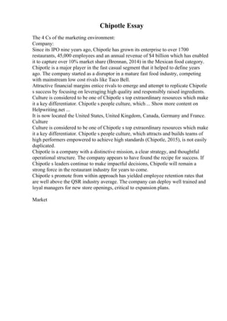 Chipotle Essay
The 4 Cs of the marketing environment:
Company:
Since its IPO nine years ago, Chipotle has grown its enterprise to over 1700
restaurants, 45,000 employees and an annual revenue of $4 billion which has enabled
it to capture over 10% market share (Brennan, 2014) in the Mexican food category.
Chipotle is a major player in the fast casual segment that it helped to define years
ago. The company started as a disruptor in a mature fast food industry, competing
with mainstream low cost rivals like Taco Bell.
Attractive financial margins entice rivals to emerge and attempt to replicate Chipotle
s success by focusing on leveraging high quality and responsibly raised ingredients.
Culture is considered to be one of Chipotle s top extraordinary resources which make
it a key differentiator. Chipotle s people culture, which ... Show more content on
Helpwriting.net ...
It is now located the United States, United Kingdom, Canada, Germany and France.
Culture
Culture is considered to be one of Chipotle s top extraordinary resources which make
it a key differentiator. Chipotle s people culture, which attracts and builds teams of
high performers empowered to achieve high standards (Chipotle, 2015), is not easily
duplicated.
Chipotle is a company with a distinctive mission, a clear strategy, and thoughtful
operational structure. The company appears to have found the recipe for success. If
Chipotle s leaders continue to make impactful decisions, Chipotle will remain a
strong force in the restaurant industry for years to come.
Chipotle s promote from within approach has yielded employee retention rates that
are well above the QSR industry average. The company can deploy well trained and
loyal managers for new store openings, critical to expansion plans.
Market
 