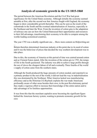 Analysis of economic growth in the US 1815-1860
The period between the American Revolution and the Civil War had great
significance for the United States economy. Although initially the economy seemed
unstable at first, after the second war that America fought with England, the economy
began to show considerable growth thereafter. This can be seen as the result of the
cottontrade in the South and the eventual industrialisation of America, especially in
the Northeast and later the West. From the invention of cotton gins to the adaptation
of railways one can see how the United Statesused their opportunities and resources
to their full advantage, transforming their economy to be able to compete among the
worlds leading economical countries.
The year 1793 was a doubly significant one ... Show more content on Helpwriting.net
...
Britain therefore determined American industry at this point due to its need of cotton
and It was the behaviour of prices that decided the way southern development was to
take place.
Due to this, the economy of America at this period of time was centred around cotton
and as Clement Eaton stated, After the invention of the cotton gin in 1793, the tempo
of life in the South quickened. The industry was able to achieve large profits through
the use of slaves the cheapest labour of all and eventually Three fourths of the world
s supply of cotton came from the southern states.
Although the South produced the huge amounts of cotton needed, and exported it as
a primary product to the rest of the world, it did not lead the way in industrialisation
this was dominated by the Northeast. What America lacked was manufacturing
efficiency and as the Historian J.G.Rayback explains the war made Americans
profoundly aware of other areas besides their own; in the post Revolutionary period
they made a vigorous effort to increase their knowledge of the entire nation and to
take advantage of its limitless opportunities.
It was from this that the merchant capitalist arose becoming the significant figure
behind the American factory system, wanting to promote economic growth for his
own
 