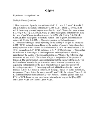 Gfghvh
Experiment 1 Avogadro s Law
Multiple Choice Questions
1. How many atm of gas did you add to the flask? A. 1 atm B. 3 atm C. 4 atm D. 2
atm 2. What was the volume of the flask? E. 100 mL F. 120 mL G. 150 mL H. 88
mL 3. How many grams of propane were there in 1 atm? Choose the closest answer.
I. 0.735 g J. 0.274 g K. 0.664 g L. 0.232 g 4. How many grams of butane were there
in 1 atm of gas? Choose the closest answer. M. 0.774 g N. 0.361 g O. 0.664 g P.
0.214 g 5. How many grams of methane were in 1 atm of gas? Choose the closest
answer. Q. 0.244 g R. 0.337 g ... Show more content on Helpwriting.net ...
d. The volume of the gas varied depending on the identity of the gas. 10. There are
6.022 * 10^23 molecules/mole. Based on the number of moles in 1 atm of gas, how
many molecules is this? Choose the closest answer. e. 10 * 10^10 molecules f. 3.7 *
10^21 molecules g. 6.8 * 10^21 molecules h. 8.4 * 10^23 molecules 11. The number
of molecules in 1 atm of gas at constant pressure and temperature is identical,
regardless of the identity of the molecules in the gas. Which of the following other
statements are also true? i. The volume of a gas is independent of the pressure of
the gas. j. The temperature of a gas is independent of the pressure of the gas. k. The
total number of atoms in the gas at standard temperature and pressure can vary
depending on the identity of the gas l. The molecules in a gas slow down with
increasing temperature. 12. How many moles of ATOMS are there in 1 mole of
methane (CH4)? m. 5 moles n. 1 mole o. 10 moles p. 3 moles 13. In this experiment,
the pressure (P) was 1 atm, the temperature (T) was 295 K, the volume (V) was 0.150
L, and the number of moles (n)was 6.2 * 10^ 3 moles. The ideal gas law states that
P*V = n*R*T. Based on your experiment, what value do you get for R? q. 0.221
atm*L/(mol * K) r. 0.0112 atm*L/(mol * K) s.
 