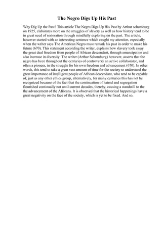 The Negro Digs Up His Past
Why Dig Up the Past? This article The Negro Digs Up His Past by Arthur schomburg
on 1925, elaborates more on the struggles of slavery as well as how history tend to be
in great need of restoration through mindfully exploring on the past. The article,
however started with an interesting sentence which caught my attention, especially
when the writer says The American Negro must remark his past in order to make his
future (670). This statement according the writer, explains how slavery took away
the great deal freedom from people of African descendant, through emancipation and
also increase in diversity. The writer (Arthur Schomburg) however, asserts that the
negro has been throughout the centuries of controversy an active collaborator, and
often a pioneer, in the struggle for his own freedom and advancement (670). In other
words, this tend to take a great vast amount of time for the society to understand the
great importance of intelligent people of African descendant, who tend to be capable
of, just as any other ethics group, alternatively, for many centuries this has not be
recognized because of the fact that the continuation of hatred and segregation
flourished continually not until current decades, thereby, causing a standstill to the
the advancement of the Africans. It is observed that the historical happenings have a
great negativity on the face of the society, which is yet to be fixed. And so,
 