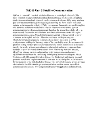 Nt1310 Unit 5 Satellite Communication
1)What is crosstalk? How is it minimized in case to twisted pair of wire? a)The
most common description for crosstalk is the interference produced on a telephone
device transmission circuit channels by electromagnetic signals. b)By using a twister
pair of wires the electromagnetic signals generated by the wires cancel each other
out due to their opposite polarity. 2)Why two separate frequencies are used for uplink
and downlink transmission in case of satellite communication? In this type of
communications two frequencies are used therefore the up and down links job is to
separate such frequencies and eliminate interference in order to make full duplex
communications possible. Usually the frequency carried by the downlink is lower
compared to the uplink and the... Show more content on Helpwriting.net ...
This behavior causes excessive communications delays especially in WAN
configurations making the links stay most of the time in idle state. To overcome this
problem sliding window protocol provides multiple frames transmission at the same
time by the sender with sequential numbered attached and the receiver uses these
numbers to place the frames in the correct order eliminating duplicate packets,
identifying missing packets and providing better transmission performance.
4)Differentiate between the 2 switching techniques (Circuit Switching and Packet
Switching). (4 differences) Circuit switching: On this type of technique a physical
path and a dedicated single connection is provided to two end points in the network
for the duration of the link. Packet switching: This network technique groups all types
of the data in sized blocks that get transmitted via a medium shared by multiple
communications sessions providing more efficiency to application in the network.
 