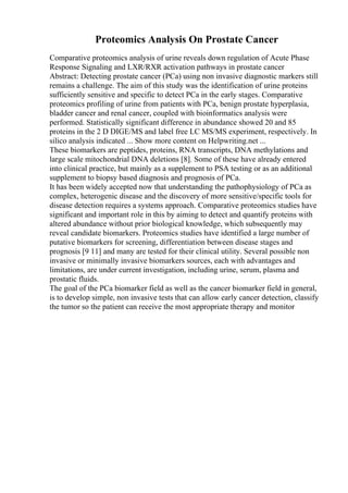 Proteomics Analysis On Prostate Cancer
Comparative proteomics analysis of urine reveals down regulation of Acute Phase
Response Signaling and LXR/RXR activation pathways in prostate cancer
Abstract: Detecting prostate cancer (PCa) using non invasive diagnostic markers still
remains a challenge. The aim of this study was the identification of urine proteins
sufficiently sensitive and specific to detect PCa in the early stages. Comparative
proteomics profiling of urine from patients with PCa, benign prostate hyperplasia,
bladder cancer and renal cancer, coupled with bioinformatics analysis were
performed. Statistically significant difference in abundance showed 20 and 85
proteins in the 2 D DIGE/MS and label free LC MS/MS experiment, respectively. In
silico analysis indicated ... Show more content on Helpwriting.net ...
These biomarkers are peptides, proteins, RNA transcripts, DNA methylations and
large scale mitochondrial DNA deletions [8]. Some of these have already entered
into clinical practice, but mainly as a supplement to PSA testing or as an additional
supplement to biopsy based diagnosis and prognosis of PCa.
It has been widely accepted now that understanding the pathophysiology of PCa as
complex, heterogenic disease and the discovery of more sensitive/specific tools for
disease detection requires a systems approach. Comparative proteomics studies have
significant and important role in this by aiming to detect and quantify proteins with
altered abundance without prior biological knowledge, which subsequently may
reveal candidate biomarkers. Proteomics studies have identified a large number of
putative biomarkers for screening, differentiation between disease stages and
prognosis [9 11] and many are tested for their clinical utility. Several possible non
invasive or minimally invasive biomarkers sources, each with advantages and
limitations, are under current investigation, including urine, serum, plasma and
prostatic fluids.
The goal of the PCa biomarker field as well as the cancer biomarker field in general,
is to develop simple, non invasive tests that can allow early cancer detection, classify
the tumor so the patient can receive the most appropriate therapy and monitor
 