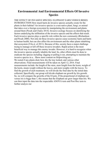Environmental And Environmental Effects Of Invasive
Species
THE EFFECT OF INVASIVE SPECIES: ELEPHANT EARS VERSUS IRISES
INTRODUCTION How much harm do invasive species actually create for the
plants in their habitat? An invasive species is a non native plant, fungi, or animal
that takes over a foreign ecosystem by manipulating the environment and plants
around them (Pysek and Chatry 2014). Invasive ecology focuses on identifying the
factors underlying the infiltration of the invasive species and the affects that result.
Each invasive species plays a specific role within the new community (Richardson
and Pysek 2008). Not only do these invasive species cause economic harm and harm
to human health, but can also affect the environment and the other plants inhabiting
that ecosystem (Vila et. al 2011). Because of this, society faces a major challenge
trying to manage or kill off these invasive invaders. Rapid action is the most
beneficial way to manage this enemy invader. However, it is hard to recognize when
the invasive species actually inhabits the land. So, other efforts must be done to
eradicate the species including: digging or pulling it out, attempting to maintain the
invasive species in a... Show more content on Helpwriting.net ...
We noted if any plants died, how dry the tray looked, and various other
observations. Final measurements will be taken on April 12, 2016. Final
measurements include: the length of the stem, stem length from the korm, weight of
the korm, steam weight without the leaves, and stem weights with the leaves. To
find the growth of each treatment, we will divide the final date by the initial data
collected. Specifically, our group will divide elephant ear growth by Iris growth.
So, we will compare the growths of the EI pots. If the proportional of elephant ear
versus iris is bigge than 1, this means that the Elephant ear grew larger than Iris. We
can then input the data into the respectable ANOVA tests and Post Hoc tests to
further analyze our
 
