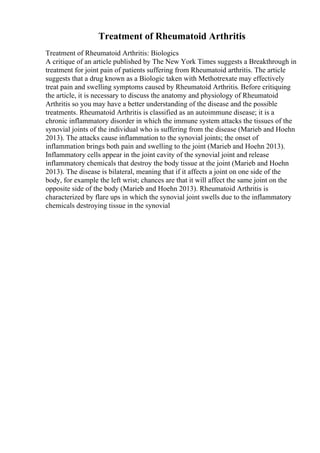 Treatment of Rheumatoid Arthritis
Treatment of Rheumatoid Arthritis: Biologics
A critique of an article published by The New York Times suggests a Breakthrough in
treatment for joint pain of patients suffering from Rheumatoid arthritis. The article
suggests that a drug known as a Biologic taken with Methotrexate may effectively
treat pain and swelling symptoms caused by Rheumatoid Arthritis. Before critiquing
the article, it is necessary to discuss the anatomy and physiology of Rheumatoid
Arthritis so you may have a better understanding of the disease and the possible
treatments. Rheumatoid Arthritis is classified as an autoimmune disease; it is a
chronic inflammatory disorder in which the immune system attacks the tissues of the
synovial joints of the individual who is suffering from the disease (Marieb and Hoehn
2013). The attacks cause inflammation to the synovial joints; the onset of
inflammation brings both pain and swelling to the joint (Marieb and Hoehn 2013).
Inflammatory cells appear in the joint cavity of the synovial joint and release
inflammatory chemicals that destroy the body tissue at the joint (Marieb and Hoehn
2013). The disease is bilateral, meaning that if it affects a joint on one side of the
body, for example the left wrist; chances are that it will affect the same joint on the
opposite side of the body (Marieb and Hoehn 2013). Rheumatoid Arthritis is
characterized by flare ups in which the synovial joint swells due to the inflammatory
chemicals destroying tissue in the synovial
 