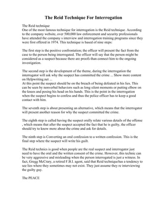 The Reid Technique For Interrogation
The Reid technique
One of the most famous technique for interrogation is the Reid technique. According
to the company website, over 500,000 law enforcement and security professionals
have attended the company s interview and interrogation training programs since they
were first offered in 1974. This technique is based of nine steps:
The first step is the positive confrontation; the officer will present the fact from the
case to the person being interrogated. The officer will say that the person might be
considered as a suspect because there are proofs than connect him to the ongoing
investigation.
The second step is the development of the theme, during the interrogation the
interrogator will ask why the suspect has committed the crime ... Show more content
on Helpwriting.net ...
At this point the suspect should be on the breach of being defeated in his lies. This
can be seen by nonverbal behaviors such as long silent moments or putting elbow on
the knees and posing his head on his hands. This is the point in the interrogation
when the suspect begins to confess and thus the police officer has to keep a good
contact with him.
The seventh step is about presenting an alternative, which means that the interrogator
will present another reason for why the suspect committed the crime.
The eighth step is called having the suspect orally relate various details of the offense
, which means that after the suspect accepted the fact that he is guilty, the officer
should try to know more about the crime and ask for details.
The ninth step is Converting an oral confession to a written confession. This is the
final step where the suspect will write his guilt.
The Reid technics is good when people are the real suspect and interrogator just
need to have the oral and the written consent of the crime. However, this technic can
be very aggressive and misleading when the person interrogated is just a witness. In
fact, Gregg McCrary, a retired F.B.I. agent, said that Reid techniquehas a tendency to
see lies where they sometimes may not exist. They just assume they re interviewing
the guilty guy.
The PEACE
 