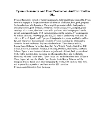 Tyson s Resources And Food Production And Distribution
Of...
Tyson s Resource s consist of numerous products, both tangible and intangible. Tyson
Food s is engaged in the production and distribution of chicken, beef, pork, prepared
foods and related allied products. Their tangible products include, beef products,
chicken products, pork products, pepperoni, bacon sausage, beef, and pork, pizza
toppings, pizza crusts, flour and corn tortilla products, appetizers prepared meals,
as well as processed meats. With such domination in the industry, Tyson processes
41 million chickens, 391,000 pigs, and 135,000 head of cattle every week at its 57
chicken, 13 beef, 9 pork, and 27 prepared foodproduction plants worldwide and has
124,000 employees throughout all locations. Tyson s extensive list of intangible
resources include the brands they are associated with. These brands include,
Jimmy Dean, Hillshire Farm, Sara Lee, Ball Park Wright, Aidells, State Fair, IBP,
Bonici, Bosco s, Chairman s Reserve, CornKing, DonJulio, HolyFarms, and Gallo
Salame. Tyson is also in control of some major brands of foods, both prepared and
fresh. Not to mention, their extensive list of corporate offices and food plants
associated with the Tyson name. Tyson Foods, Inc. has international sales offices in
China, Japan, Mexico, the Middle East, Russia, South Korea, Taiwan, and the
European Union. Tyson takes pride in feeding the world, with chicken, beef, pork,
and prepared foods products sold in more than 130 countries.
Tyson s capabilities stem from their core
 