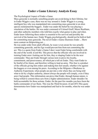 Ender s Game Literary Analysis Essay
The Psychological Aspect of Ender s Game
Mass genocide is normally something people can avoid doing in their lifetime, but
in Ender Wiggin s case, there was no way around it. Ender Wiggin is a young,
intelligent boy who was manipulated into committing mass genocide to an alien
species nicknamed the buggers . Ender was under the belief he was playing a
simulation of the battles. He was under command of Colonel Graff, Mazer Rackham,
and other authority members who told him exactly what games to play and when.
Ender knew following these orders is essential to his survival and possibly the
survival of the human race. Ender Wiggin, psychologically, should not be held at fault
for committing mass genocide. The novel Ender s Game illustrates Ender ... Show
more content on Helpwriting.net ...
He was under order from adult officials, he wasn t even aware he was actually
committing genocide, and his Ego would prevent him from not committing the
act. This is a quote from Ender s Game I don t want Ender being comfortable with
the end of the world. (Card 86). This proves that the officials who are involved in
training Ender aren t looking out for him, they re shaping Ender to be the next
commander. They put Ender through various tests to prove his loyalty,
commitment, and perseverance, all which put a toll on Ender. They want Ender to
be fearful of his future, and therefore willing to lead an army. This fear is a product
of the officials giving him orders and making him feel unsafe, whether it be against
the buggers or even among his peers. According to the Milgram s Obedience to
Authority Experiment, when people are put into a role where they are being told
what to do by a higher authority, almost always the people will comply, even if they
aren t bad people. This information can prove that Ender, through human nature, is
being willed to commit these acts from a higher administration. Ender shouldn t be
held accountable for those actions. Ender, for the past few months you have been the
battle commander of our fleets. This was the Third Invasion. (Card 207) This quote
demonstrates how Ender was manipulated and lied to for months, when he was under
the
 