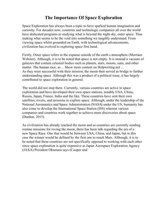 The Importance Of Space Exploration
Space Exploration has always been a topic to have sparked human imagination and
curiosity. For decades now, countries and technologic companies all over the world
have dedicated programs to studying what is beyond the night sky, outer space. Thus
making what seems to be the void into something we tangibly understand. From
viewing space whilst grounded on Earth, with technological advancements,
civilization has evolved to exploring space first hand.
Firstly, Outer space refers to the expanse outside of the earth s atmosphere (Merriam
Webster). Although, it is to be noted that space is not empty. It is instead a vacuum of
galaxies that contain celestial bodies such as planets, stars, moons, suns, and other
matter. The human race, as ... Show more content on Helpwriting.net ...
As they were successful with their mission, the moon then served as bridge to further
understanding space. Although this was a product of a political issue, it has largely
contributed to space exploration in general.
The world did not stop there. Currently, various countries are active in space
exploration and have developed their own space stations, notably USA, China,
Russia, Japan, France, India and the like. These countries have sent their own
satellites, rovers, and missions to explore space. Although, under the leadership of the
National Aeronautics and Space Administration (NASA) under the US, humanity has
also come to develop the International Space Station (ISS) wherein various
companies and countries work together to achieve more discoveries about space
(Dunbar, 2015).
As civilization has already reached the moon and as countries are currently sending
routine missions for roving the moon, there has been talk regarding the era of a
new Space Race. One that would be between USA, China, and Japan, but in this
case the winner would be defined by the first one to reach Mars. Although, it is to
be noted that these countries are not specifically opposed to working with each other
since space exploration is quite expensive as Japan Aerospace Exploration Agency
(JAXA) President Okumara says (Cooper and
 