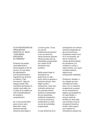 XLVII ANIVERSARIO DE 
CREACIÓN DE 
NUESTRA I.E. 88033- 
“JOSÉ MARÍA 
ARGUEDAS 
ALTAMIRANO” 
El tiempo ha pasado 
inexorablemente y 
hemos llegado a otro 04 
de junio, en que todos 
los agentesde la 
Comunidad Educativa 
Arguedina nos decimos 
un fraterno “Feliz 
Aniversario”. Algunos 
colegas quizás más 
motivados aprovechan la 
ocasión para sellar con 
un beso en la mejilla sus 
más recónditosdeseos 
de amistad y 
compañerismo. 
Es un año quizás difícil 
para muchos, pero 
felizmente, todos 
hacemos grandes 
esfuerzos para llegar a 
un buen puerto. Tal es 
así que los 
profesoresconjuntament 
e con sus alumnos, 
vienen haciendo grandes 
esfuerzos para que las 
actividades programadas 
por nuestro XLVII 
Aniversario sea 
fructífero. 
Nadie puede negar el 
entusiasmo de 
losalumnos en esta 
fecha. Ellos se agrupan y 
practican danzas, otros 
eligen cantos o 
recitaciones; y todo ello 
motivado siempre por 
sus queridos tutores, 
quienes se desprenden 
de sus quehaceres 
cotidianos yhogareños 
en pos de una buena 
presentación en cada 
una de las actividades 
programadas. 
Lo que añoramos es la 
participación de nuestros 
queridos integrantes de 
las ex promociones. 
Quizássea nuestro error 
el no convocarles; por 
ello en nombre de 
nuestro glorioso plantel, 
les saludamos y le 
invitamos a unirse a 
estos eventos, con cuyos 
consejos estamos 
seguros que 
enriquecerán estafiesta. 
Olvidamos, también, a 
los colegas que han 
transitado por estos 
lares. Por un momento 
pongámonos a pensar 
en los momentos de 
jolgorio que pasábamos 
en estas fiestas; y 
porqué nodecirlo, 
también en otras citas 
que el tiempo cruel se 
encargó de hacernos 
olvidar. Estoy seguro 
que nuestros ex 
compañeros esperan de 
 