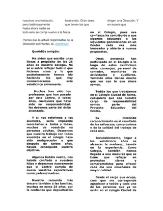 nosotros una invitación, 
pero lastimosamente 
hasta ahora nadie se 
haatrevido. Gran tarea 
que tienen los que 
dirigen una Dirección. Y 
en espera que 
todo esto se corrija vuelvo a la fiesta. 
Pienso que la actual responsable de la 
Dirección del Plantel, el...[continua] 
Querid@s amig@s: 
Me piden que escriba unas 
líneas a propósito de los 25 
años de nuestro Colegio. No 
sé si sabré reflejar todo lo que 
hicieron otros y lo que 
posteriormente hemos ido 
haciendo los que hoy 
conmemoramos este 
veinticinco aniversario. 
Muchos han sido los 
profesores que han pasado 
por este Centro. A todos 
ellos, cualquiera que haya 
sido su responsabilidad, 
les debemos parte del éxito 
alcanzado. 
Y si nos referimos a los 
alumn@s, sería imposible 
recordarles a todos y todas, 
muchos de vosotr@s ya 
personas adultas. Deseamos 
que nuestro trabajo con todos 
vosotr@s en el colegio haya 
sido enriquecedor y que 
después de tantos años, 
hayáis conseguido vuestro 
objetivo. 
Algunos habéis vuelto, nos 
habéis confiado a vuestros 
hijos y deseamos nuevamente 
que el Centro cumpla de 
nuevo vuestras expectativas 
como padres/madres. 
Nuestro recuerdo más 
sincero también a las familias, 
muchas en estos 25 años, por 
la confianza que depositasteis 
en el Colegio, pues esa 
confianza ha contribuido a que 
sigamos educando a las 
siguientes generaciones en un 
Centro cada vez más 
innovador y abierto a nuevas 
propuestas. 
Otras personas han 
participado en el Colegio a lo 
largo de estos veinticinco 
años: conserjes, personal de 
comedor, monitores de 
actividades y auxiliares. 
También ellos tienen mucho 
que ver con lo que ahora 
somos. 
Tod@s los que trabajamos 
en el Colegio Ciudad de Roma, 
cualquiera que sea nuestro 
cargo de responsabilidad 
somos parte del 
Proyecto Educativo del 
Centro. 
Su merecido 
reconocimiento es el resultado 
de los esfuerzos, compromisos 
y de la calidad del trabajo de 
cada uno. 
Indudablemente, llegar a 
los veinticinco años es 
alcanzar la madurez, basada 
en la experiencia. Como 
Colegio, también hemos 
llegado a una madurez que se 
tiene que reflejar en 
proyectos claros y 
comprometidos para ofrecer 
cada día una enseñanza de 
mayor calidad. 
Desde el cargo que ocupo, 
creo que me corresponde 
agradecer a tod@s y cada una 
de las personas que ya no 
están en el colegio Ciudad de 
 