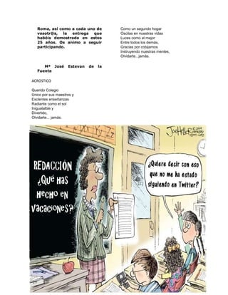 Roma, así como a cada uno de 
vosotr@s, la entrega que 
habéis demostrado en estos 
25 años. Os animo a seguir 
participando. 
Mª José Estevan de la 
Fuente 
ACROSTICO 
Querido Colegio 
Unico por sus maestros y 
Exclentes enseñanzas 
Radiante como el sol 
Inigualalble y 
Divertido, 
Olvidarte... jamás. 
Como un segundo hogar 
Oscilas en nuestras vidas 
Luces como el mejor 
Entre todos los demás, 
Gracias por cobijarnos 
Instruyendo nuestras mentes, 
Olvidarte...jamás. 
