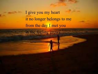 I give you my. heart 
it no longer belongs to me 
from the day I met you 
in the feeling grows. 
 