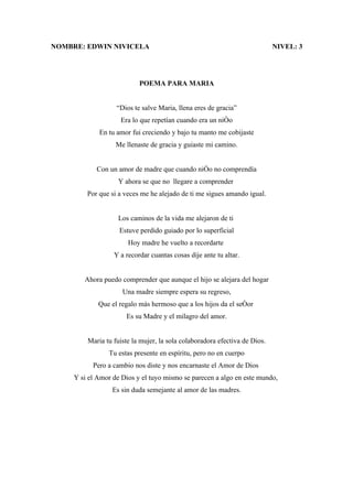 NOMBRE: EDWIN NIVICELA                                                      NIVEL: 3




                           POEMA PARA MARIA


                   “Dios te salve Maria, llena eres de gracia”
                    Era lo que repetían cuando era un niño
             En tu amor fui creciendo y bajo tu manto me cobijaste
                   Me llenaste de gracia y guiaste mi camino.


            Con un amor de madre que cuando niño no comprendía
                    Y ahora se que no llegare a comprender
         Por que si a veces me he alejado de ti me sigues amando igual.


                    Los caminos de la vida me alejaron de ti
                    Estuve perdido guiado por lo superficial
                       Hoy madre he vuelto a recordarte
                  Y a recordar cuantas cosas dije ante tu altar.


        Ahora puedo comprender que aunque el hijo se alejara del hogar
                     Una madre siempre espera su regreso,
             Que el regalo más hermoso que a los hijos da el señor
                      Es su Madre y el milagro del amor.


         Maria tu fuiste la mujer, la sola colaboradora efectiva de Dios.
                Tu estas presente en espíritu, pero no en cuerpo
           Pero a cambio nos diste y nos encarnaste el Amor de Dios
     Y si el Amor de Dios y el tuyo mismo se parecen a algo en este mundo,
                  Es sin duda semejante al amor de las madres.
 