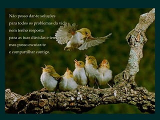 Não posso dar-te soluçõesNão posso dar-te soluções
para todos os problemas da vidapara todos os problemas da vida
nem tenho respostanem tenho resposta
para as tuas dúvidas e temores,para as tuas dúvidas e temores,
mas posso escutar-temas posso escutar-te
e compartilhar contigo.e compartilhar contigo.
 