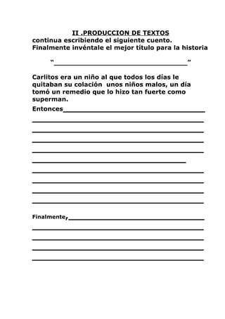 II .PRODUCCION DE TEXTOS
continua escribiendo el siguiente cuento.
Finalmente invéntale el mejor título para la historia

     “_______________________________”

Carlitos era un niño al que todos los días le
quitaban su colación unos niños malos, un día
tomó un remedio que lo hizo tan fuerte como
superman.
Entonces________________________
_____________________________
_____________________________
_____________________________
_____________________________
__________________________
_____________________________
_____________________________
_____________________________
_____________________________
Finalmente,_______________________
_____________________________
_____________________________
_____________________________
_____________________________
 