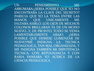 UN PENSAMIENTO ME ABRUMABA:¿SERIA POSIBLE QUE YO NO ENCONTRARA LA CLAVE DEL SECRETO? PARECIA QUE YO LA TENIA ENTRE LAS MANOS, QUE UNICAMENTE ME FALTABA ASIRLO. LOS OJOS DE MUCHOS COLONOS BRILLABAN YA DE UN MODO NUEVO…Y, DE PRONTO, TODO SE VENIA LAMENTABLEMENTE ABAJO. ¿SERIA POSIBLE QUE DEBIESE COMENZAR DE NUEVO?ME INDIGNA LA TECNICA PEDAGOGICA, TAN MAL ORGANIZADA, Y ME INDIGNA TAMBIÉN MI IMPOTENCIA TECNICA. CON REPUGNANCIA Y CON RABIA PANSABA YO ACERCA DE LA CIENCIA PEDAGOGICA